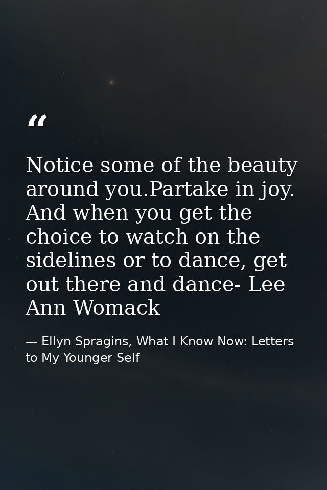 Notice some of the beauty around you.Partake in joy. And when you get the choice to watch on the sidelines or to dance,  — Ellyn Spragins, What I Know Now: Letters to My Younger Self