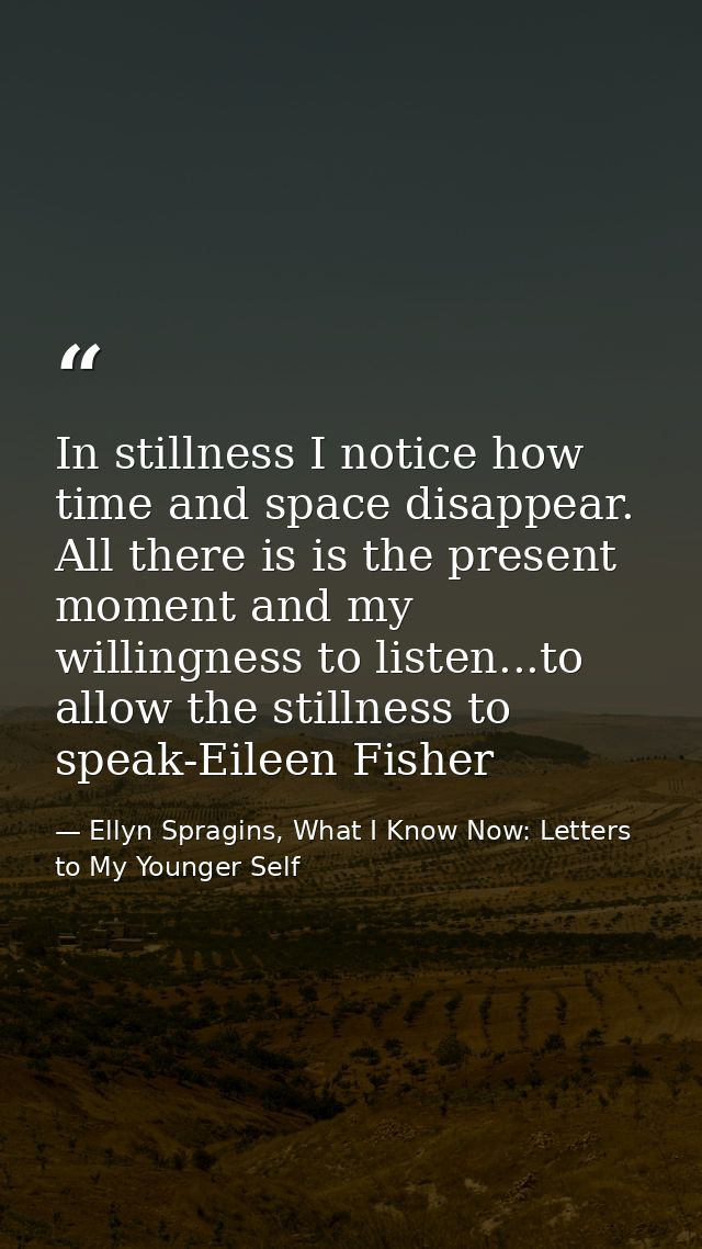 In stillness I notice how time and space disappear. All there is is the present moment and my willingness to listen...to — Ellyn Spragins, What I Know Now: Letters to My Younger Self