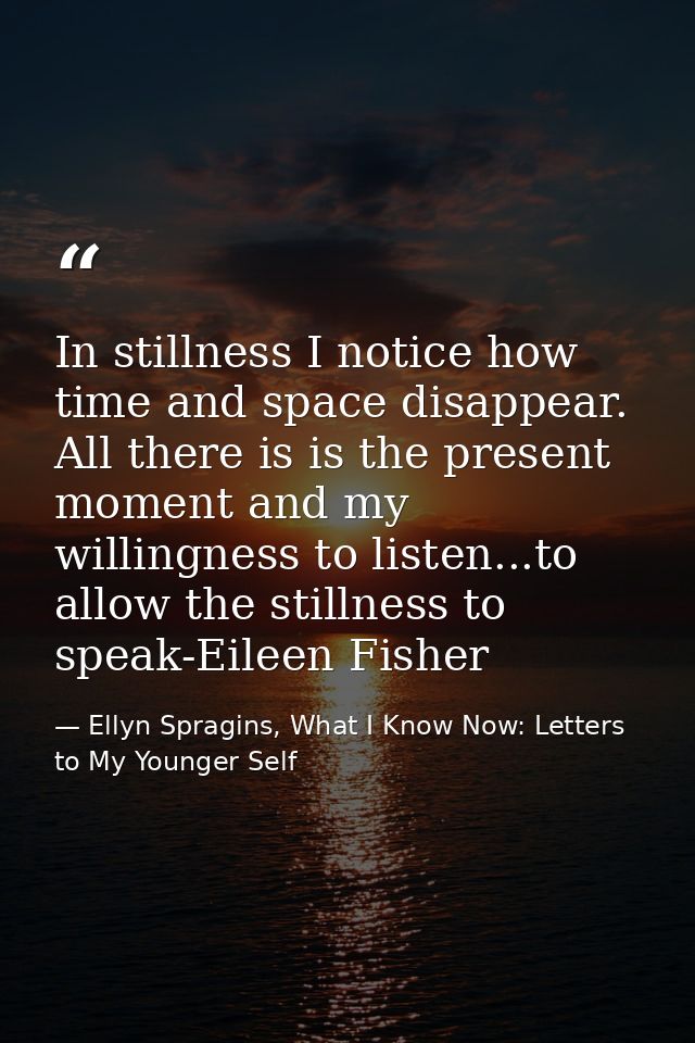 In stillness I notice how time and space disappear. All there is is the present moment and my willingness to listen...to — Ellyn Spragins, What I Know Now: Letters to My Younger Self