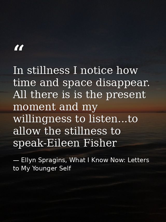 In stillness I notice how time and space disappear. All there is is the present moment and my willingness to listen...to — Ellyn Spragins, What I Know Now: Letters to My Younger Self