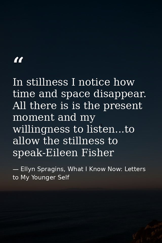 In stillness I notice how time and space disappear. All there is is the present moment and my willingness to listen...to — Ellyn Spragins, What I Know Now: Letters to My Younger Self