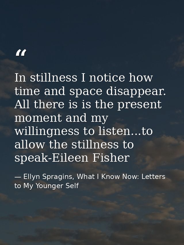 In stillness I notice how time and space disappear. All there is is the present moment and my willingness to listen...to — Ellyn Spragins, What I Know Now: Letters to My Younger Self