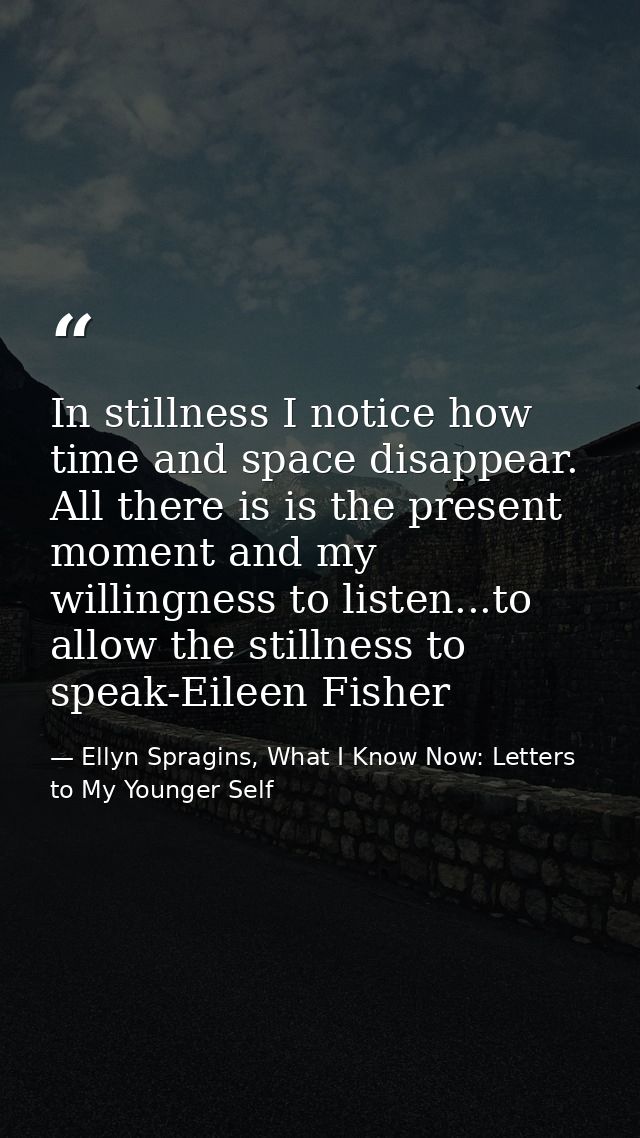 In stillness I notice how time and space disappear. All there is is the present moment and my willingness to listen...to — Ellyn Spragins, What I Know Now: Letters to My Younger Self