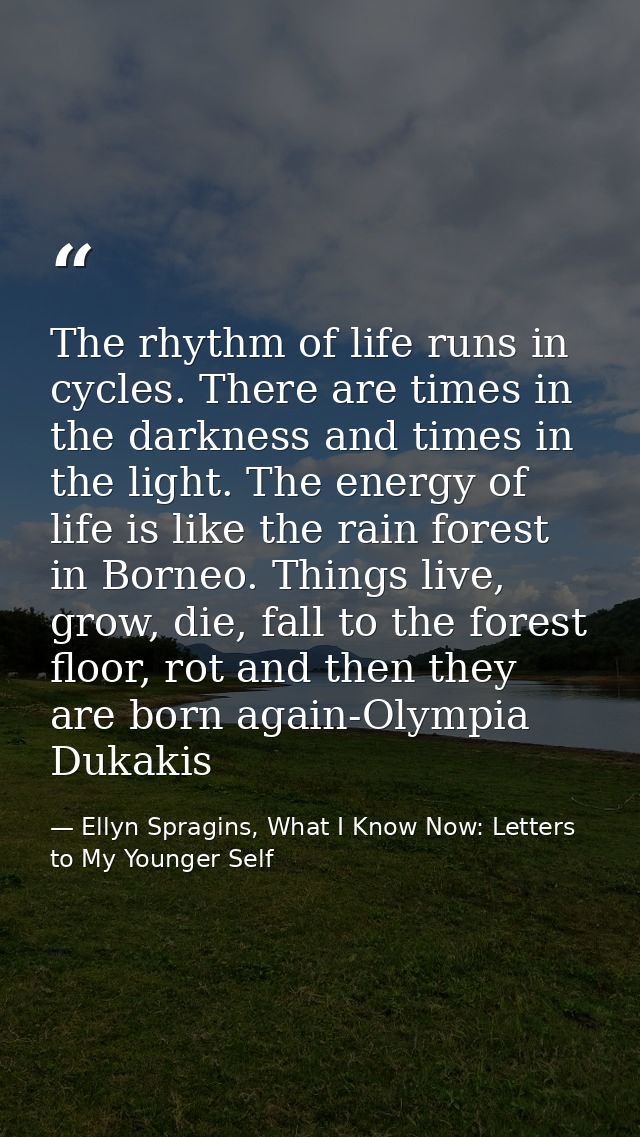 The rhythm of life runs in cycles. There are times in the darkness and times in the light. The energy of life is like th — Ellyn Spragins, What I Know Now: Letters to My Younger Self