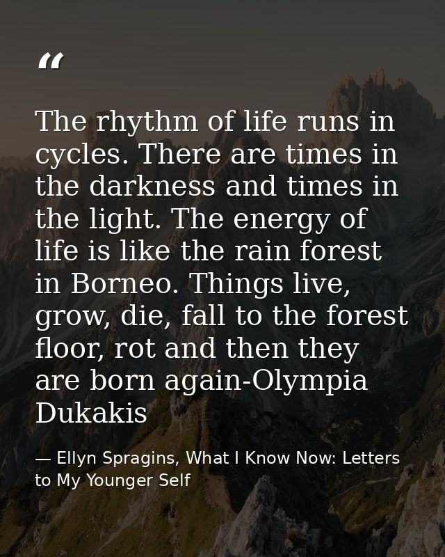 The rhythm of life runs in cycles. There are times in the darkness and times in the light. The energy of life is like th — Ellyn Spragins, What I Know Now: Letters to My Younger Self
