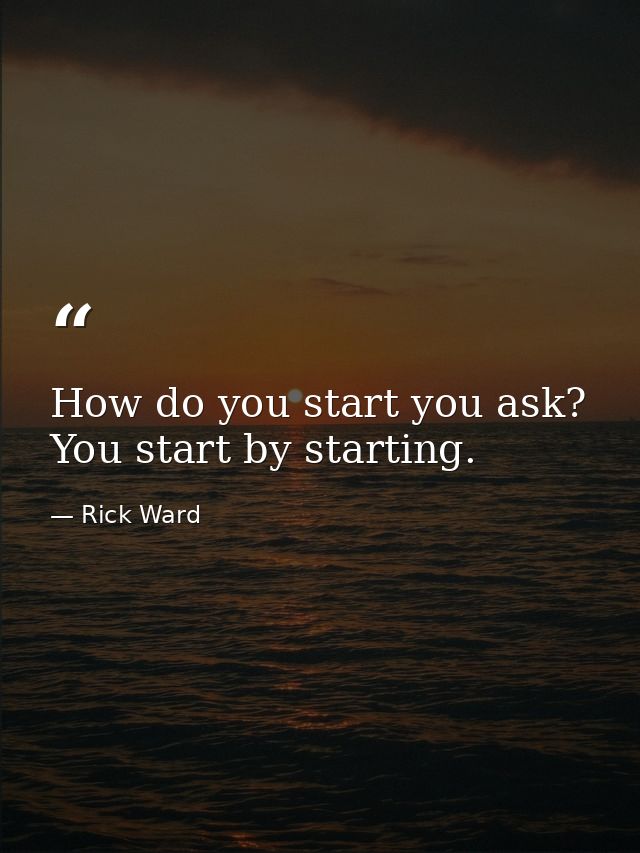 How do you start you ask? You start by starting. — Rick Ward