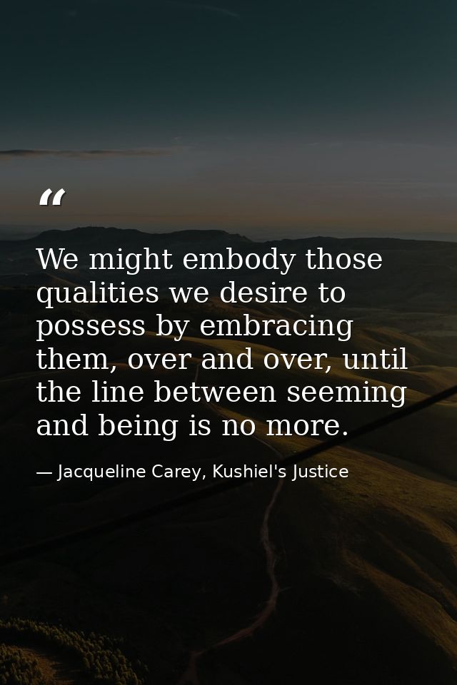 We might embody those qualities we desire to possess by embracing them, over and over, until the line between seeming an — Jacqueline Carey, Kushiel's Justice