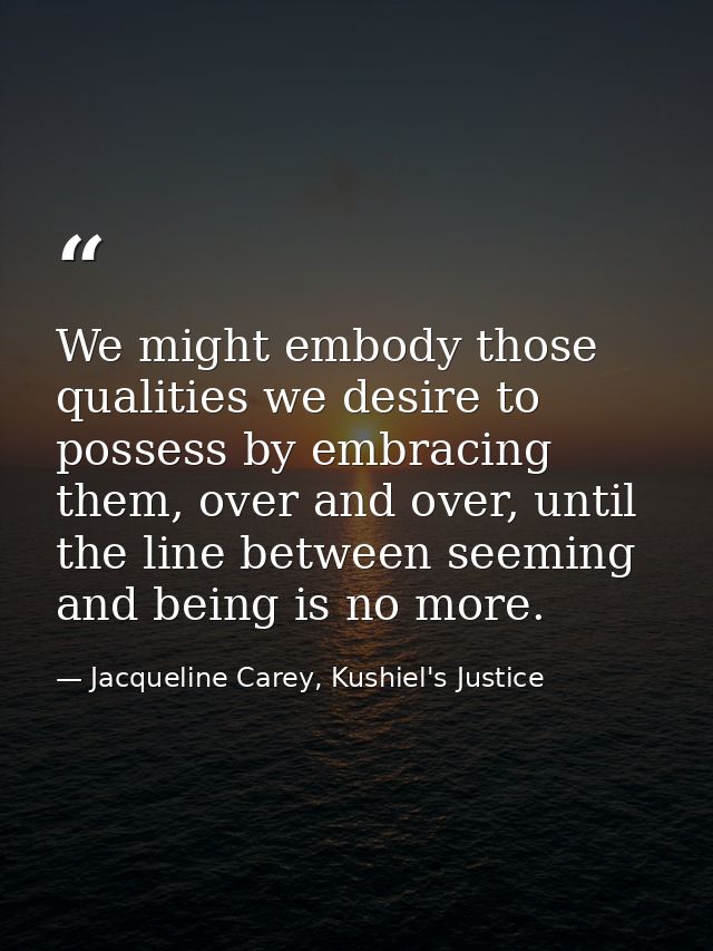We might embody those qualities we desire to possess by embracing them, over and over, until the line between seeming an — Jacqueline Carey, Kushiel's Justice