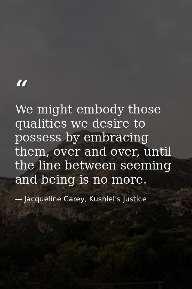 We might embody those qualities we desire to possess by embracing them, over and over, until the line between seeming an — Jacqueline Carey, Kushiel's Justice