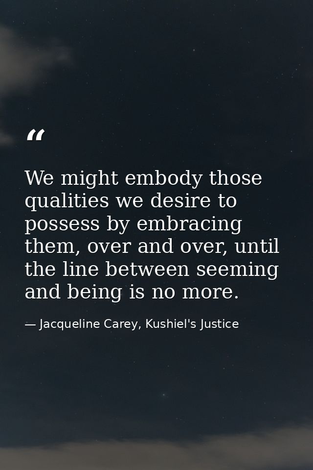 We might embody those qualities we desire to possess by embracing them, over and over, until the line between seeming an — Jacqueline Carey, Kushiel's Justice