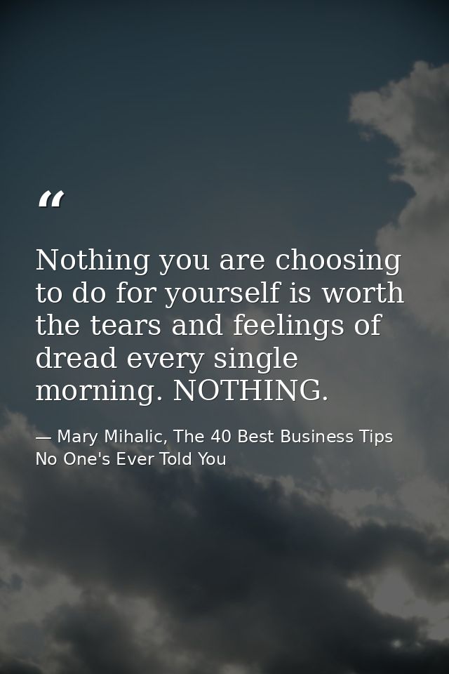 Nothing you are choosing to do for yourself is worth the tears and feelings of dread every single morning. NOTHING. — Mary Mihalic, The 40 Best Business Tips No One's Ever Told You