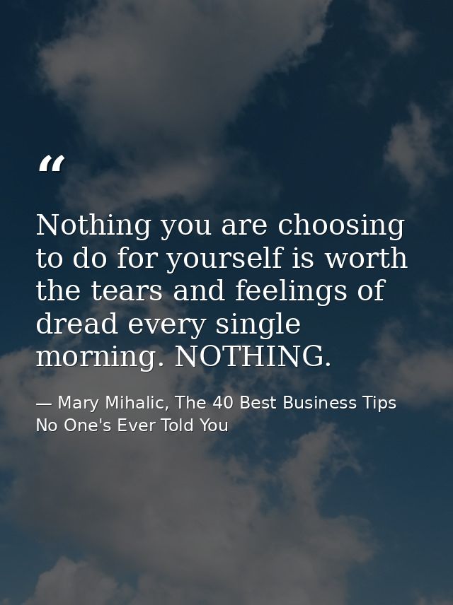 Nothing you are choosing to do for yourself is worth the tears and feelings of dread every single morning. NOTHING. — Mary Mihalic, The 40 Best Business Tips No One's Ever Told You