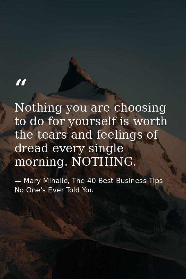 Nothing you are choosing to do for yourself is worth the tears and feelings of dread every single morning. NOTHING. — Mary Mihalic, The 40 Best Business Tips No One's Ever Told You