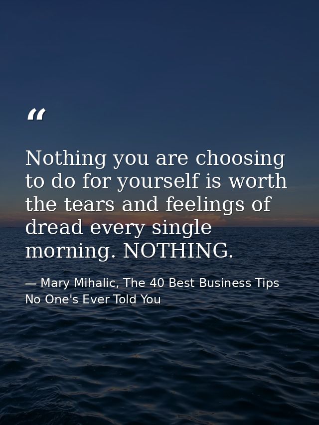 Nothing you are choosing to do for yourself is worth the tears and feelings of dread every single morning. NOTHING. — Mary Mihalic, The 40 Best Business Tips No One's Ever Told You