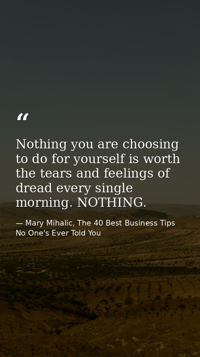 Nothing you are choosing to do for yourself is worth the tears and feelings of dread every single morning. NOTHING. — Mary Mihalic, The 40 Best Business Tips No One's Ever Told You