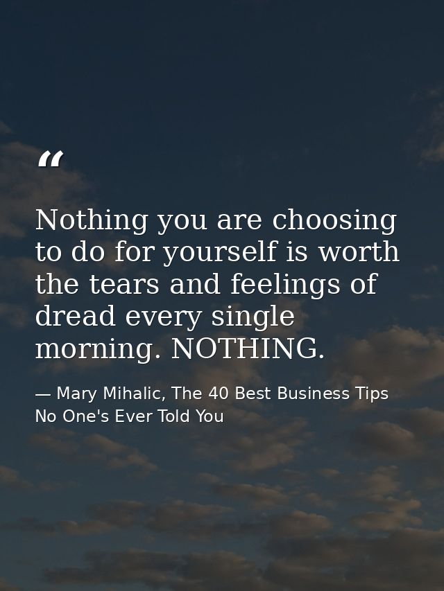 Nothing you are choosing to do for yourself is worth the tears and feelings of dread every single morning. NOTHING. — Mary Mihalic, The 40 Best Business Tips No One's Ever Told You