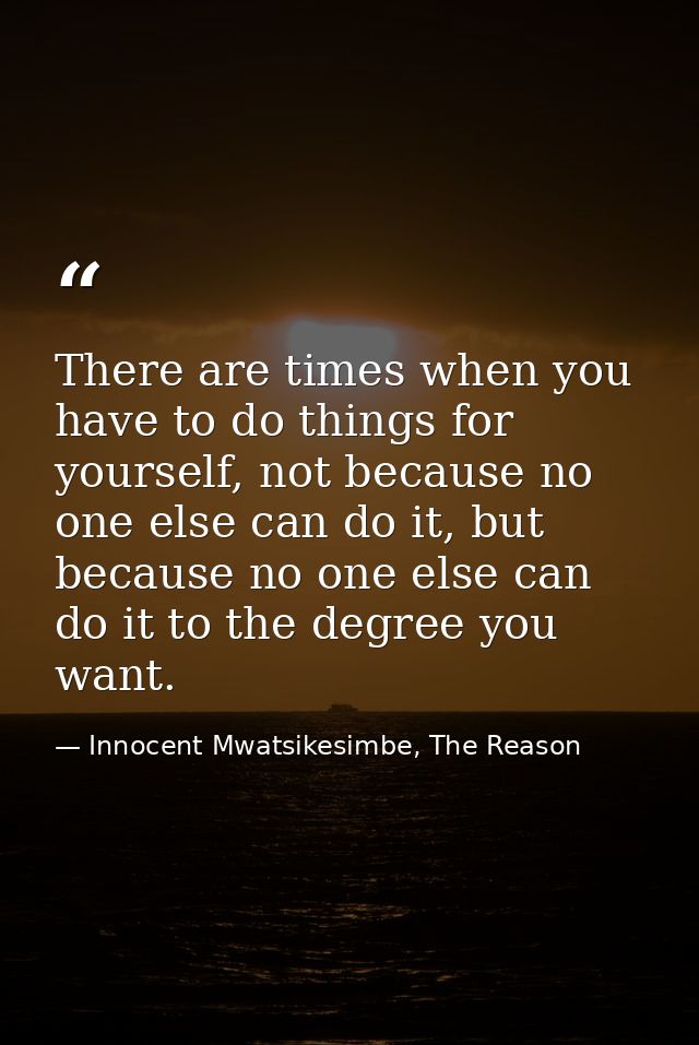 There are times when you have to do things for yourself, not because no one else can do it, but because no one else can  — Innocent Mwatsikesimbe, The Reason