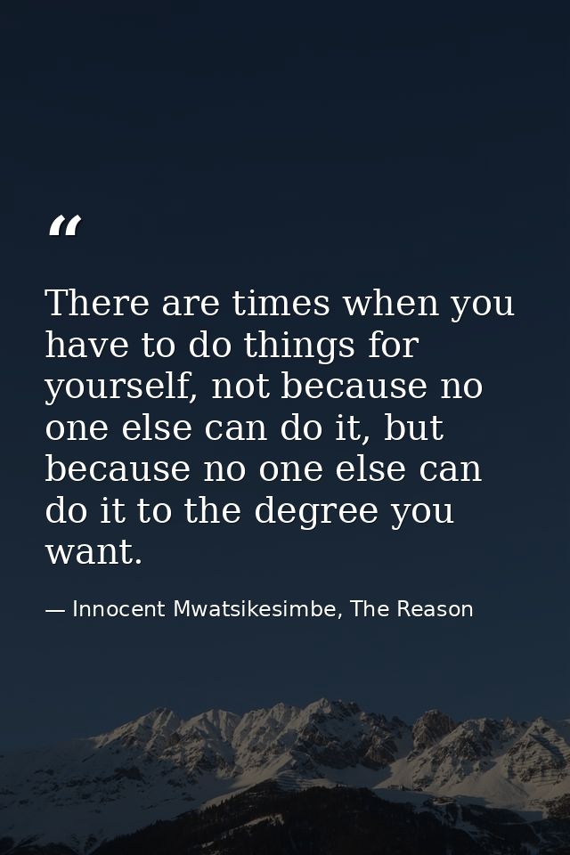 There are times when you have to do things for yourself, not because no one else can do it, but because no one else can  — Innocent Mwatsikesimbe, The Reason