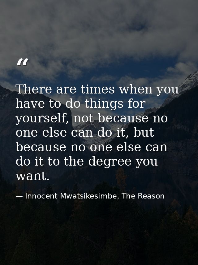 There are times when you have to do things for yourself, not because no one else can do it, but because no one else can  — Innocent Mwatsikesimbe, The Reason
