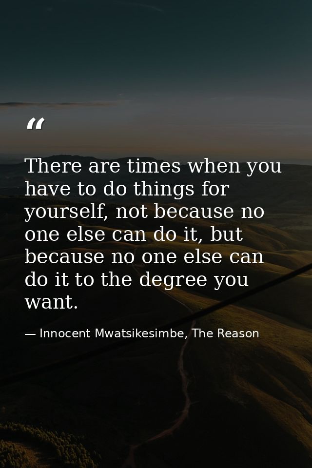 There are times when you have to do things for yourself, not because no one else can do it, but because no one else can  — Innocent Mwatsikesimbe, The Reason