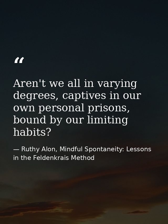 Aren't we all in varying degrees, captives in our own personal prisons, bound by our limiting habits? — Ruthy Alon, Mindful Spontaneity: Lessons in the Feldenkrais Method