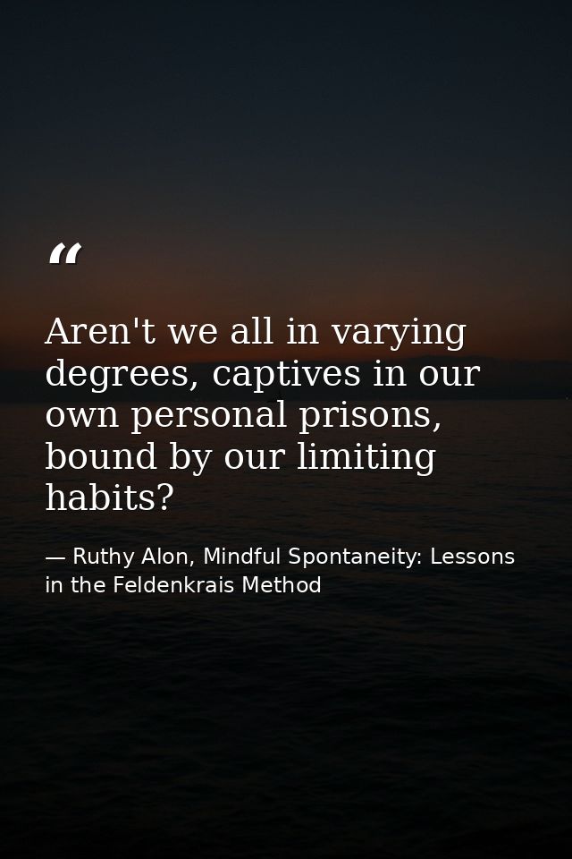 Aren't we all in varying degrees, captives in our own personal prisons, bound by our limiting habits? — Ruthy Alon, Mindful Spontaneity: Lessons in the Feldenkrais Method