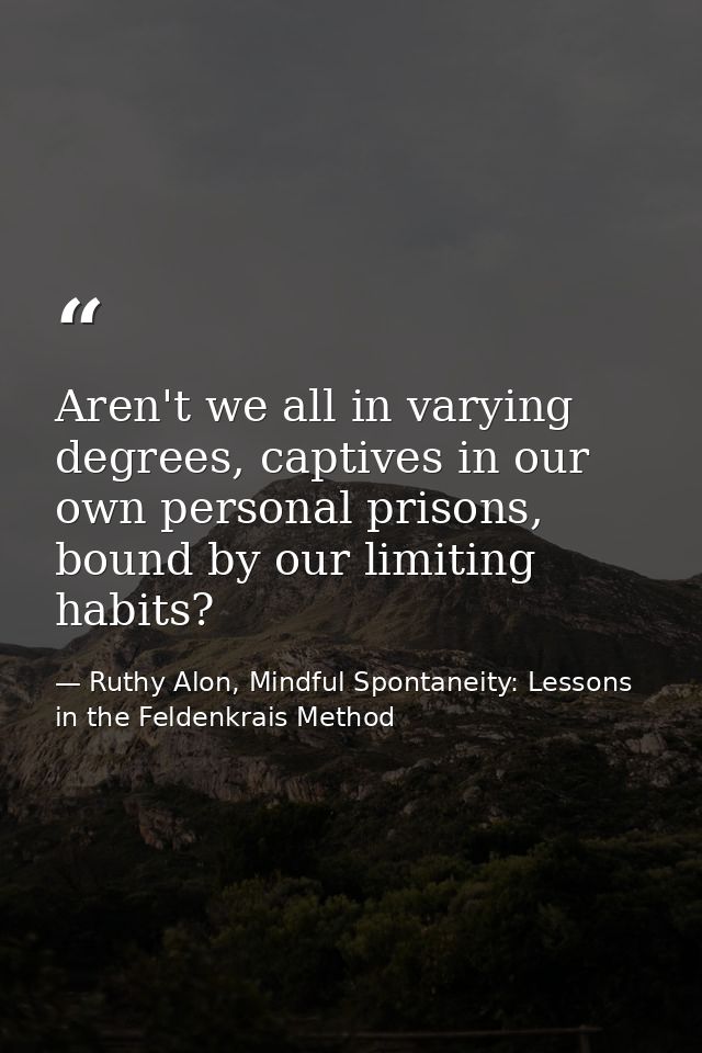 Aren't we all in varying degrees, captives in our own personal prisons, bound by our limiting habits? — Ruthy Alon, Mindful Spontaneity: Lessons in the Feldenkrais Method