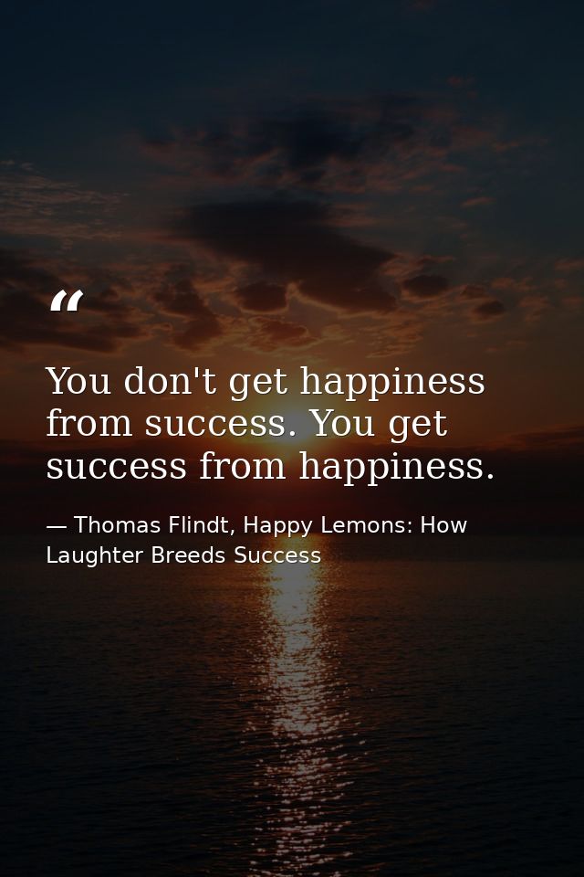 You don't get happiness from success. You get success from happiness. — Thomas Flindt, Happy Lemons: How Laughter Breeds Success
