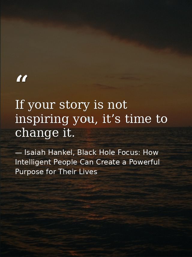 If your story is not inspiring you, it’s time to change it. — Isaiah Hankel, Black Hole Focus: How Intelligent People Can Create a Powerful Purpose for Their Lives