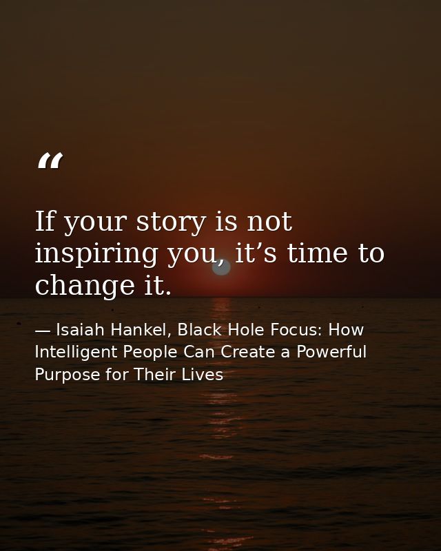 If your story is not inspiring you, it’s time to change it. — Isaiah Hankel, Black Hole Focus: How Intelligent People Can Create a Powerful Purpose for Their Lives