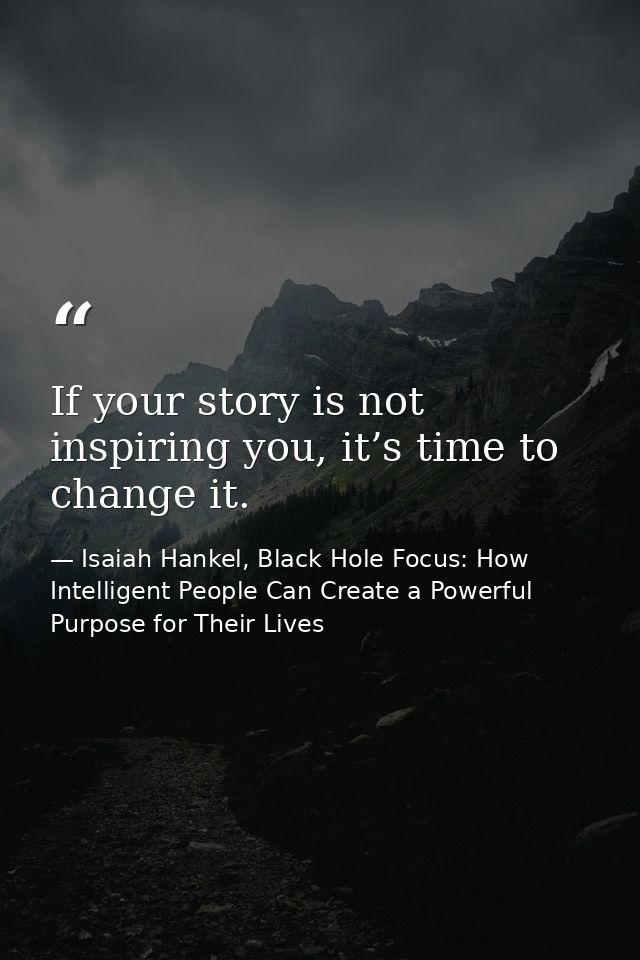 If your story is not inspiring you, it’s time to change it. — Isaiah Hankel, Black Hole Focus: How Intelligent People Can Create a Powerful Purpose for Their Lives