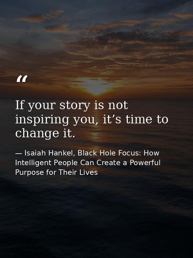 If your story is not inspiring you, it’s time to change it. — Isaiah Hankel, Black Hole Focus: How Intelligent People Can Create a Powerful Purpose for Their Lives