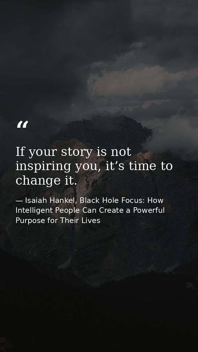 If your story is not inspiring you, it’s time to change it. — Isaiah Hankel, Black Hole Focus: How Intelligent People Can Create a Powerful Purpose for Their Lives