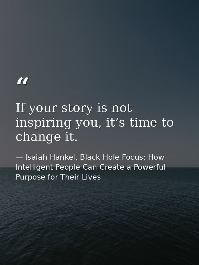 If your story is not inspiring you, it’s time to change it. — Isaiah Hankel, Black Hole Focus: How Intelligent People Can Create a Powerful Purpose for Their Lives