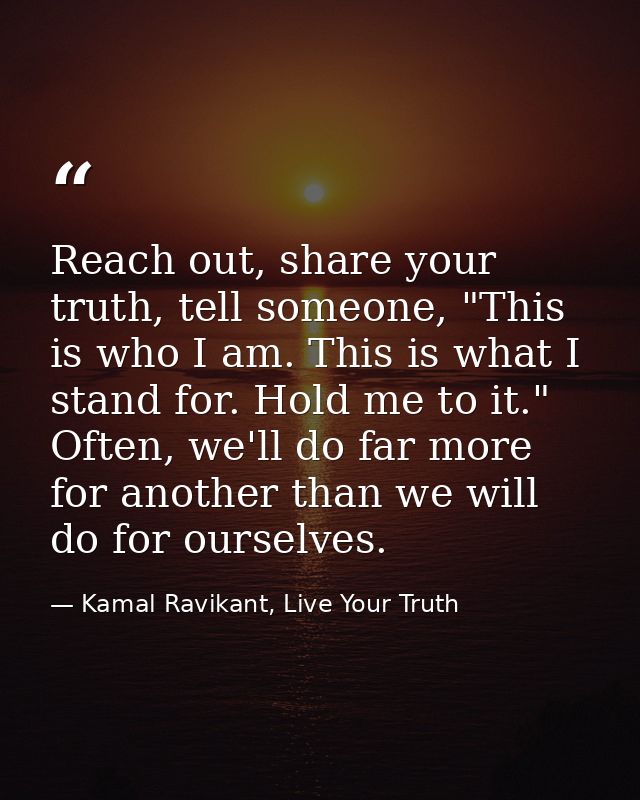 Reach out, share your truth, tell someone, "This is who I am. This is what I stand for. Hold me to it." Often, we'll do  — Kamal Ravikant, Live Your Truth
