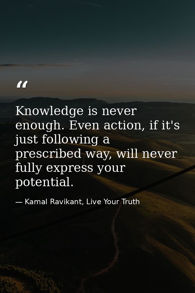 Knowledge is never enough. Even action, if it's just following a prescribed way, will never fully express your potential — Kamal Ravikant, Live Your Truth