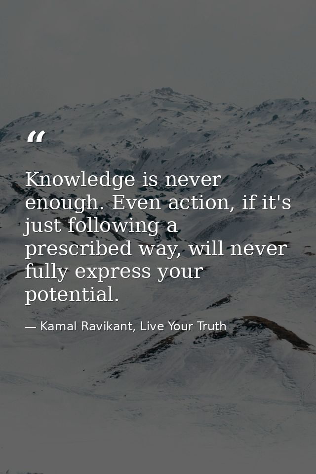 Knowledge is never enough. Even action, if it's just following a prescribed way, will never fully express your potential — Kamal Ravikant, Live Your Truth