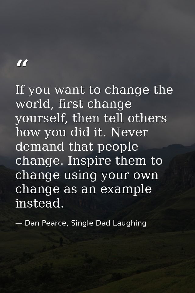 If you want to change the world, first change yourself, then tell others how you did it. Never demand that people change — Dan Pearce, Single Dad Laughing