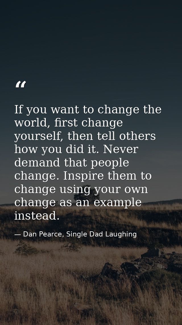 If you want to change the world, first change yourself, then tell others how you did it. Never demand that people change — Dan Pearce, Single Dad Laughing