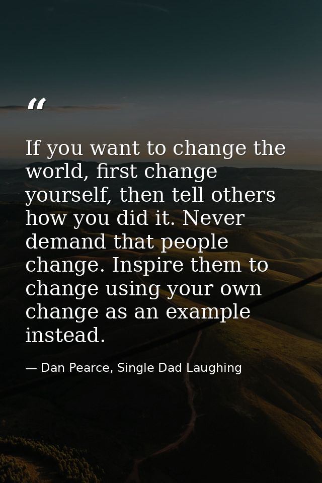 If you want to change the world, first change yourself, then tell others how you did it. Never demand that people change — Dan Pearce, Single Dad Laughing