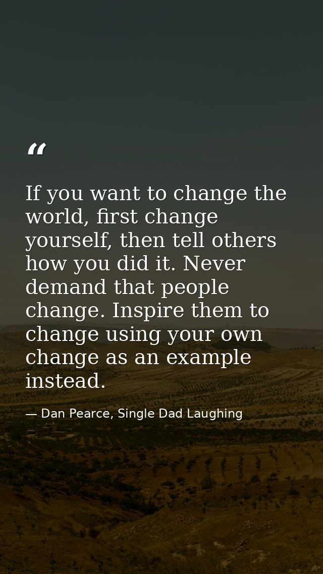 If you want to change the world, first change yourself, then tell others how you did it. Never demand that people change — Dan Pearce, Single Dad Laughing