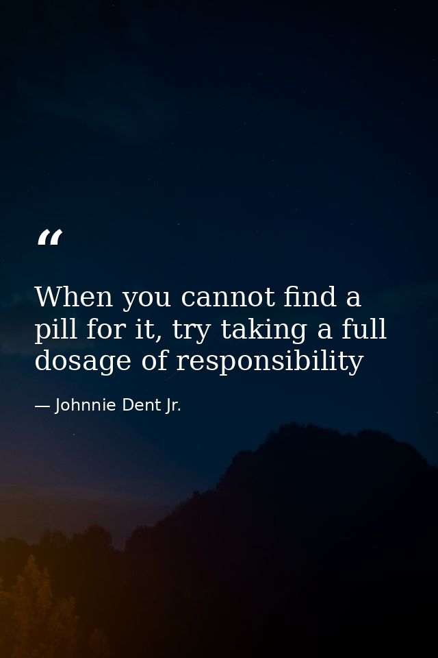 When you cannot find a pill for it, try taking a full dosage of responsibility — Johnnie Dent Jr.