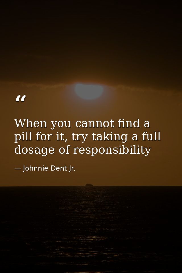 When you cannot find a pill for it, try taking a full dosage of responsibility — Johnnie Dent Jr.