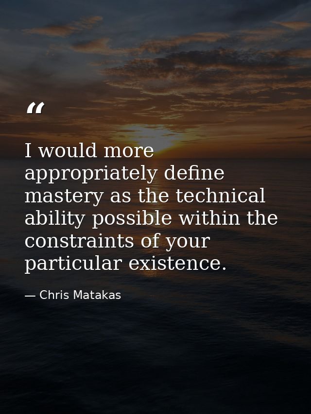 I would more appropriately define mastery as the technical ability possible within the constraints of your particular ex — Chris Matakas