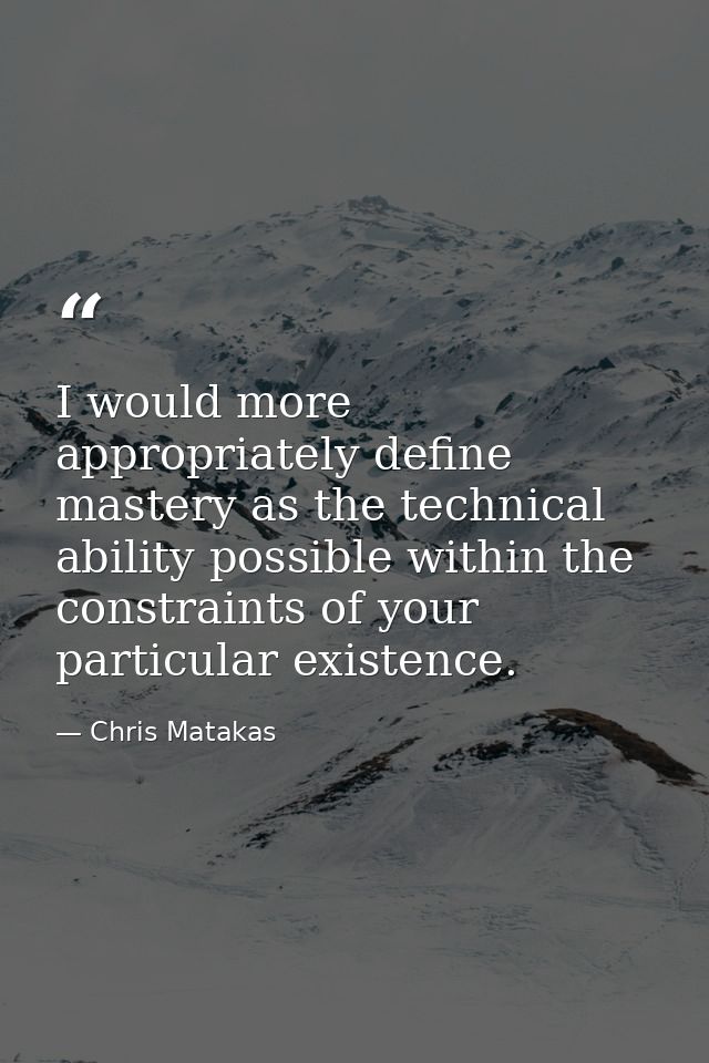 I would more appropriately define mastery as the technical ability possible within the constraints of your particular ex — Chris Matakas