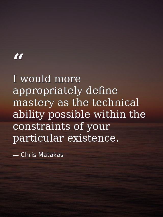 I would more appropriately define mastery as the technical ability possible within the constraints of your particular ex — Chris Matakas