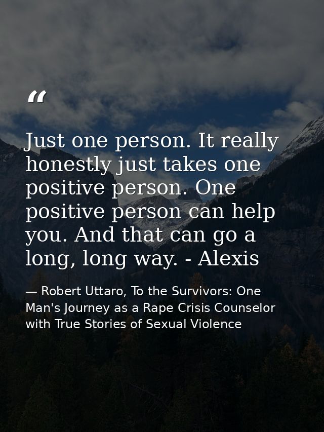 Just one person. It really honestly just takes one positive person. One positive person can help you. And that can go a  — Robert Uttaro, To the Survivors: One Man's Journey as a Rape Crisis Counselor with True Stories of Sexual Violence