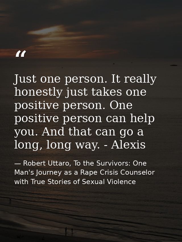 Just one person. It really honestly just takes one positive person. One positive person can help you. And that can go a  — Robert Uttaro, To the Survivors: One Man's Journey as a Rape Crisis Counselor with True Stories of Sexual Violence