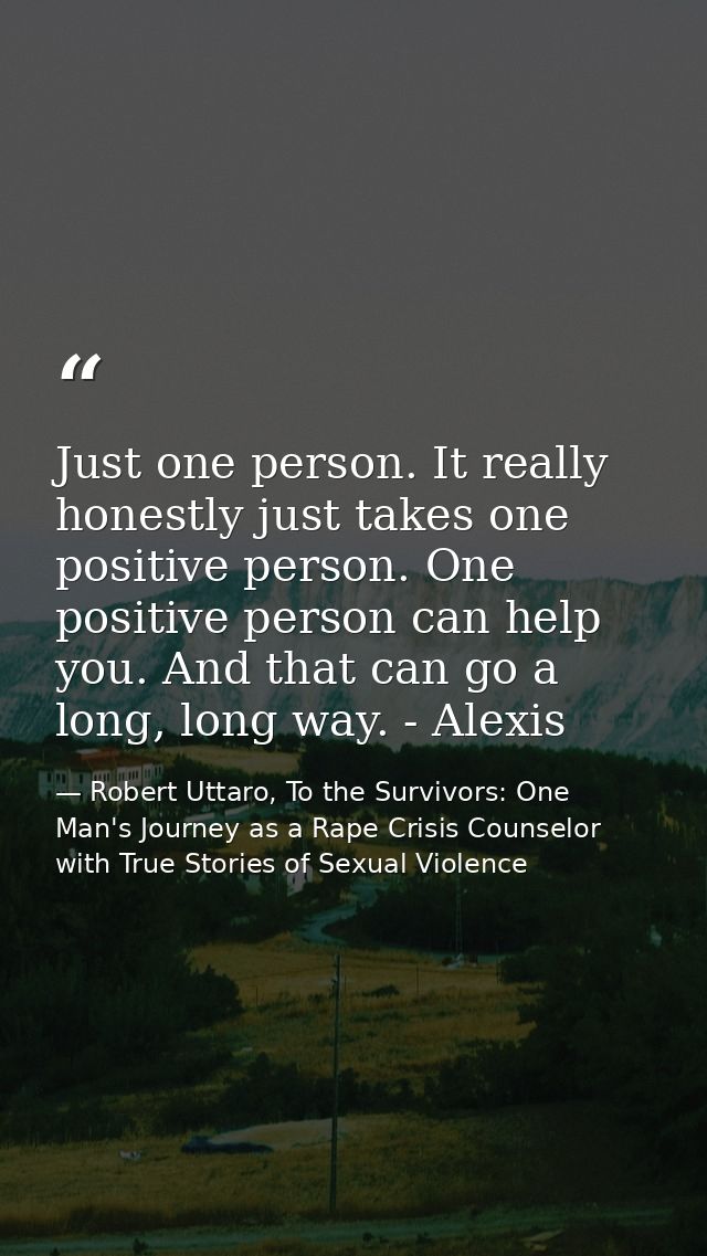 Just one person. It really honestly just takes one positive person. One positive person can help you. And that can go a  — Robert Uttaro, To the Survivors: One Man's Journey as a Rape Crisis Counselor with True Stories of Sexual Violence