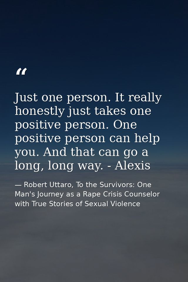Just one person. It really honestly just takes one positive person. One positive person can help you. And that can go a  — Robert Uttaro, To the Survivors: One Man's Journey as a Rape Crisis Counselor with True Stories of Sexual Violence